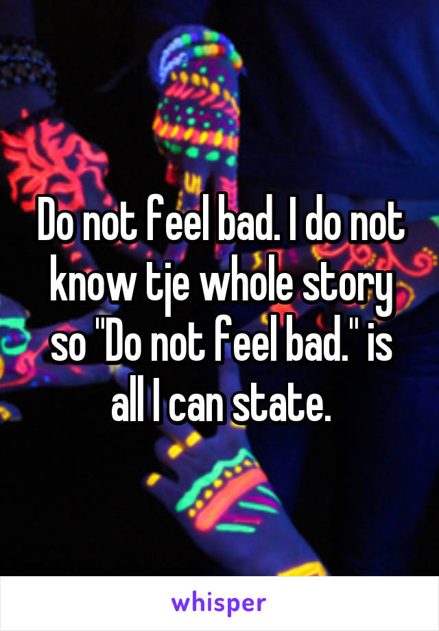 Do not feel bad. I do not know tje whole story so "Do not feel bad." is all I can state.