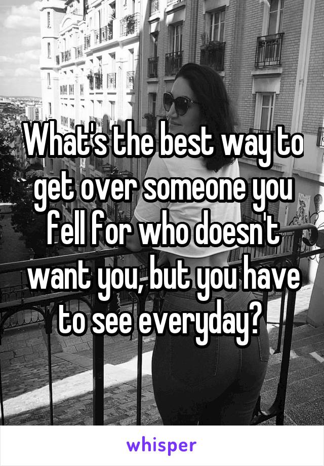 What's the best way to get over someone you fell for who doesn't want you, but you have to see everyday? 