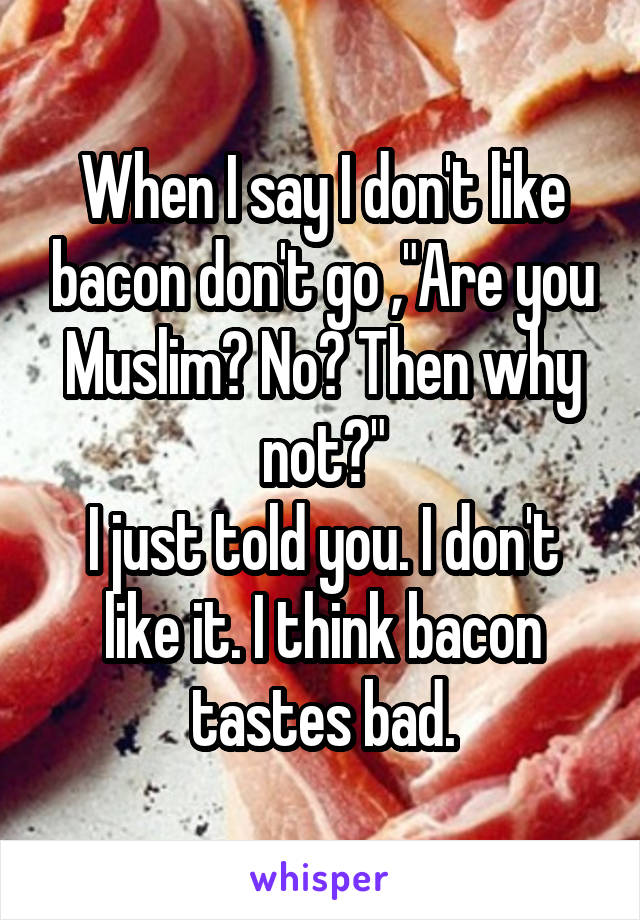 When I say I don't like bacon don't go ,"Are you Muslim? No? Then why not?"
I just told you. I don't like it. I think bacon tastes bad.