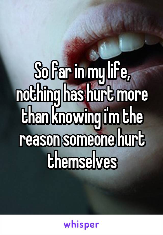 So far in my life, nothing has hurt more than knowing i'm the reason someone hurt themselves