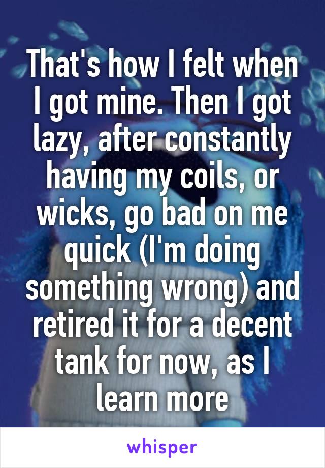 That's how I felt when I got mine. Then I got lazy, after constantly having my coils, or wicks, go bad on me quick (I'm doing something wrong) and retired it for a decent tank for now, as I learn more