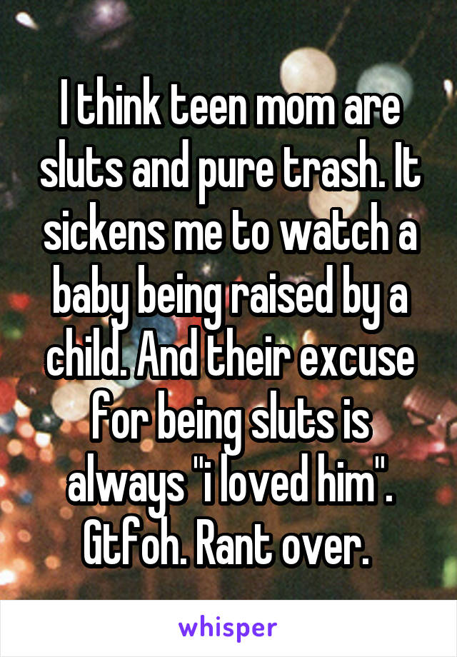 I think teen mom are sluts and pure trash. It sickens me to watch a baby being raised by a child. And their excuse for being sluts is always "i loved him". Gtfoh. Rant over. 