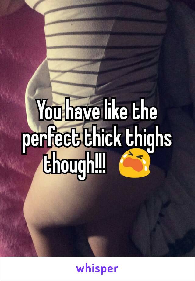 You have like the perfect thick thighs though!!!   😭