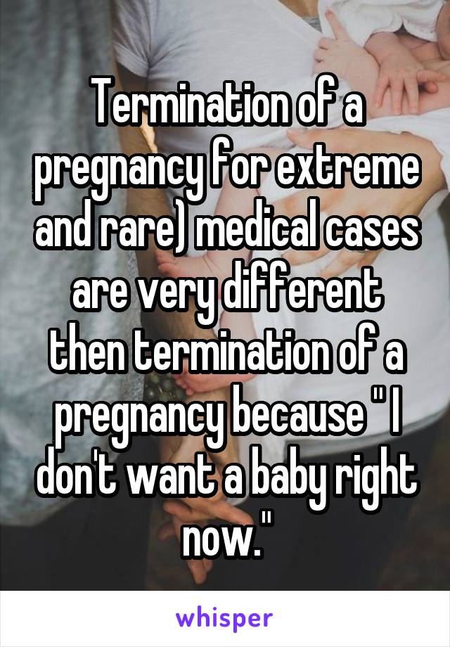 Termination of a pregnancy for extreme and rare) medical cases are very different then termination of a pregnancy because " I don't want a baby right now."