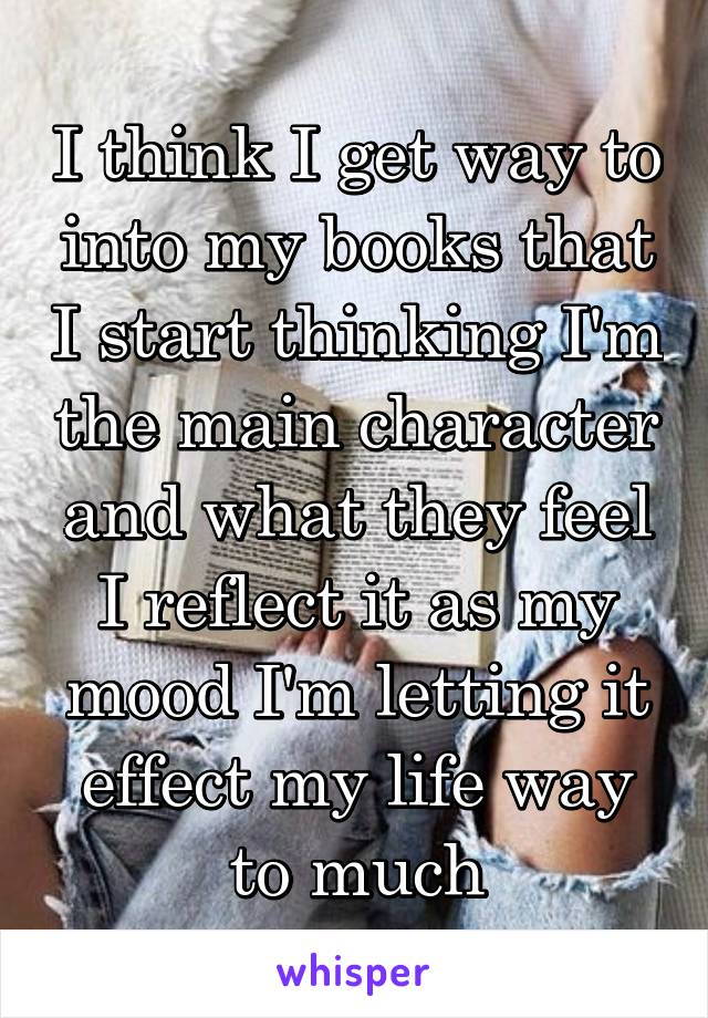 I think I get way to into my books that I start thinking I'm the main character and what they feel I reflect it as my mood I'm letting it effect my life way to much