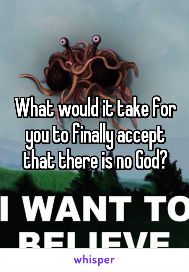 What would it take for you to finally accept that there is no God?