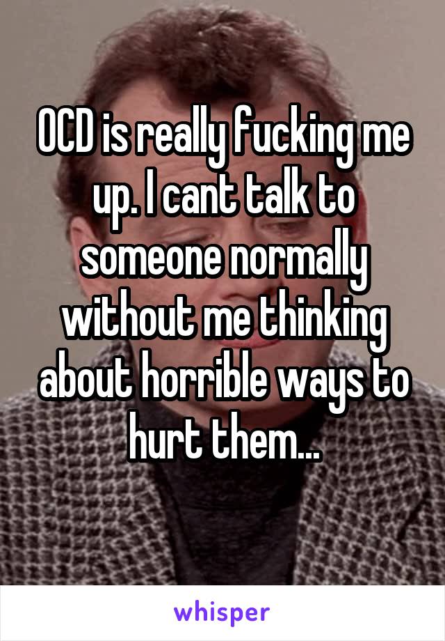 OCD is really fucking me up. I cant talk to someone normally without me thinking about horrible ways to hurt them...
