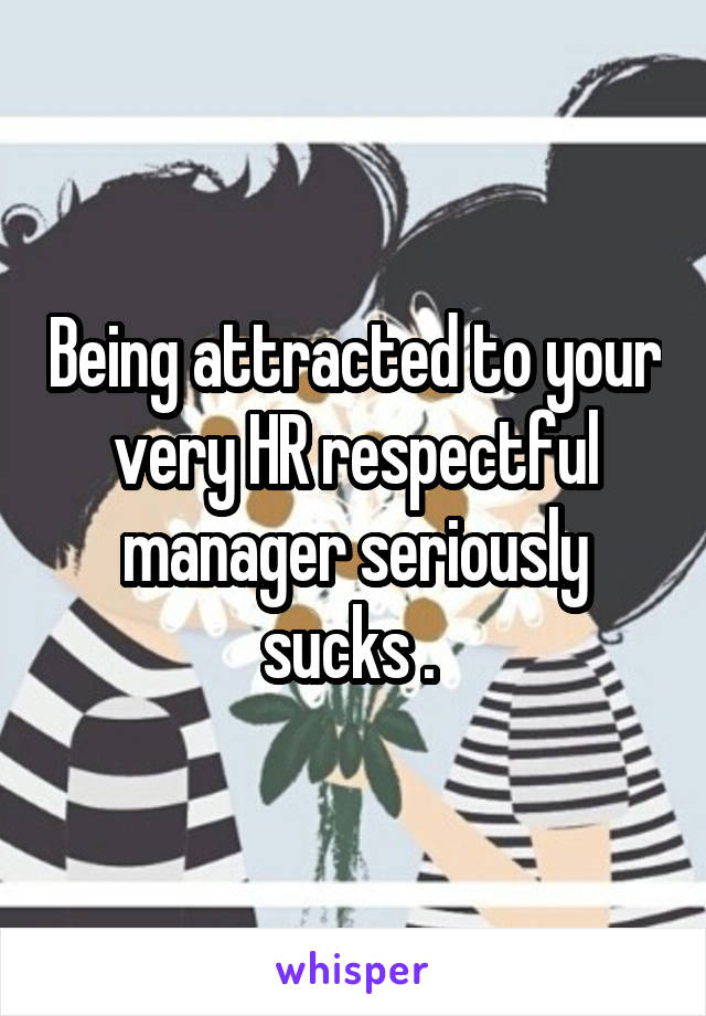 Being attracted to your very HR respectful manager seriously sucks . 