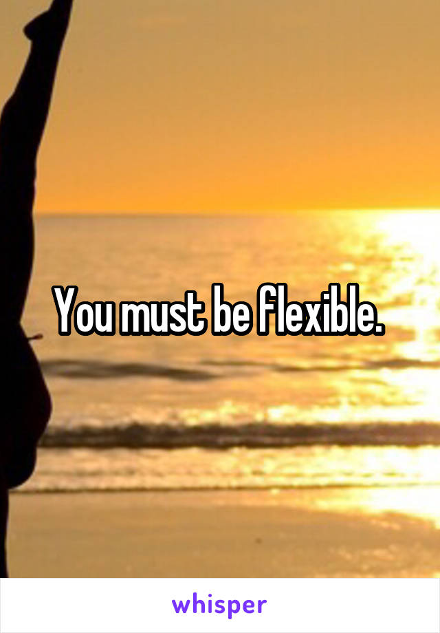 You must be flexible. 