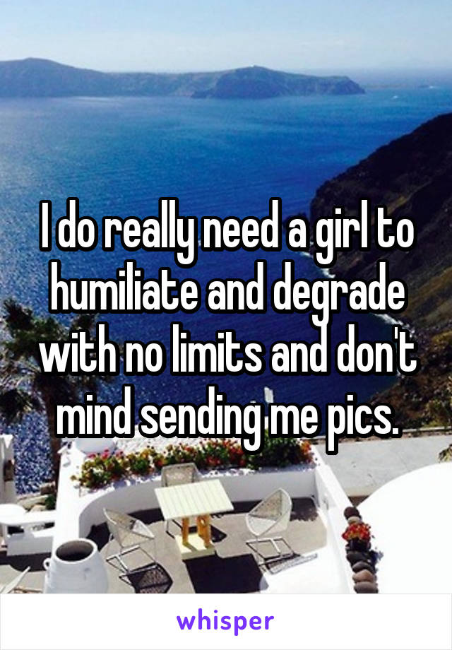 I do really need a girl to humiliate and degrade with no limits and don't mind sending me pics.