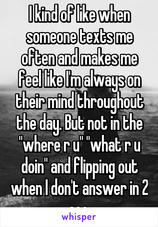 I kind of like when someone texts me often and makes me feel like I'm always on their mind throughout the day. But not in the "where r u" "what r u doin" and flipping out when I don't answer in 2 sec.