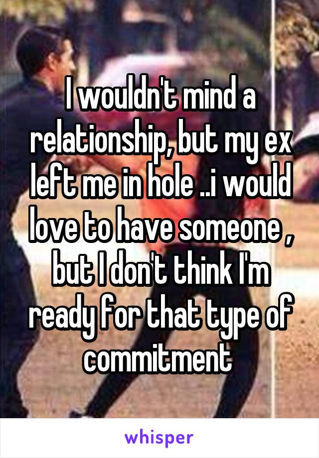 I wouldn't mind a relationship, but my ex left me in hole ..i would love to have someone , but I don't think I'm ready for that type of commitment 
