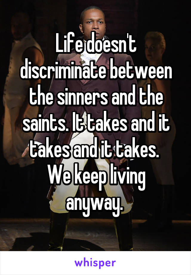 Life doesn't discriminate between the sinners and the saints. It takes and it takes and it takes. 
We keep living anyway. 
