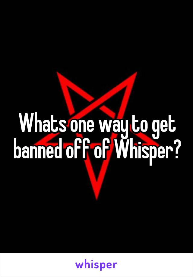 Whats one way to get banned off of Whisper?