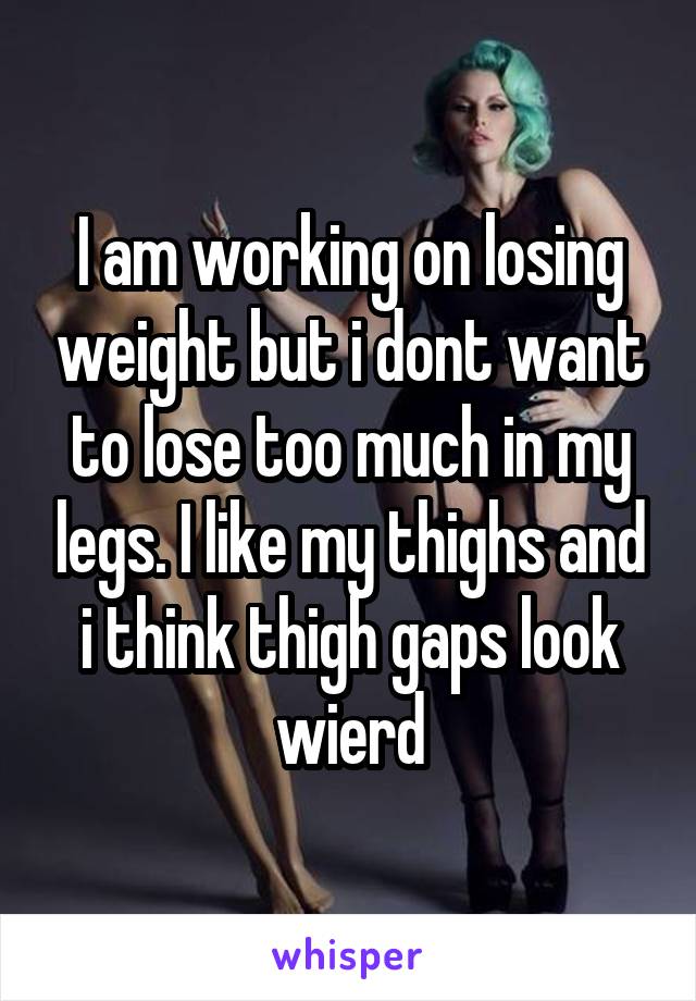 I am working on losing weight but i dont want to lose too much in my legs. I like my thighs and i think thigh gaps look wierd