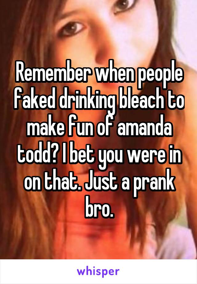 Remember when people faked drinking bleach to make fun of amanda todd? I bet you were in on that. Just a prank bro.