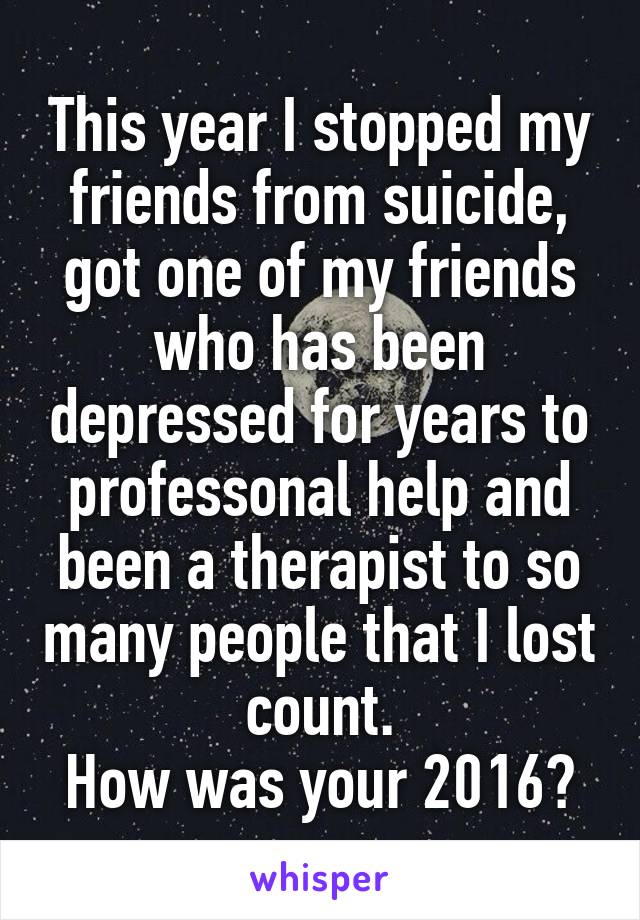 This year I stopped my friends from suicide, got one of my friends who has been depressed for years to professonal help and been a therapist to so many people that I lost count.
How was your 2016?