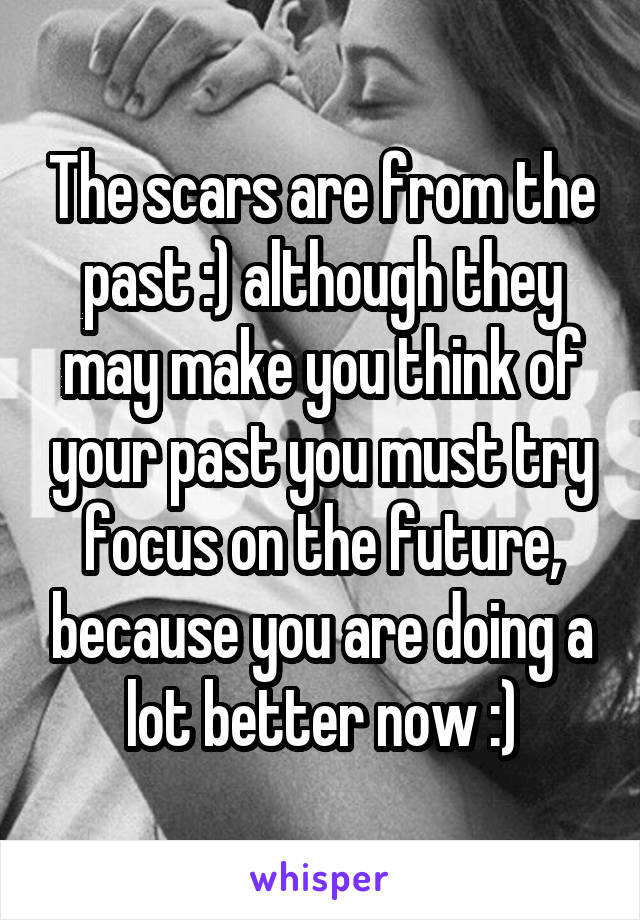 The scars are from the past :) although they may make you think of your past you must try focus on the future, because you are doing a lot better now :)