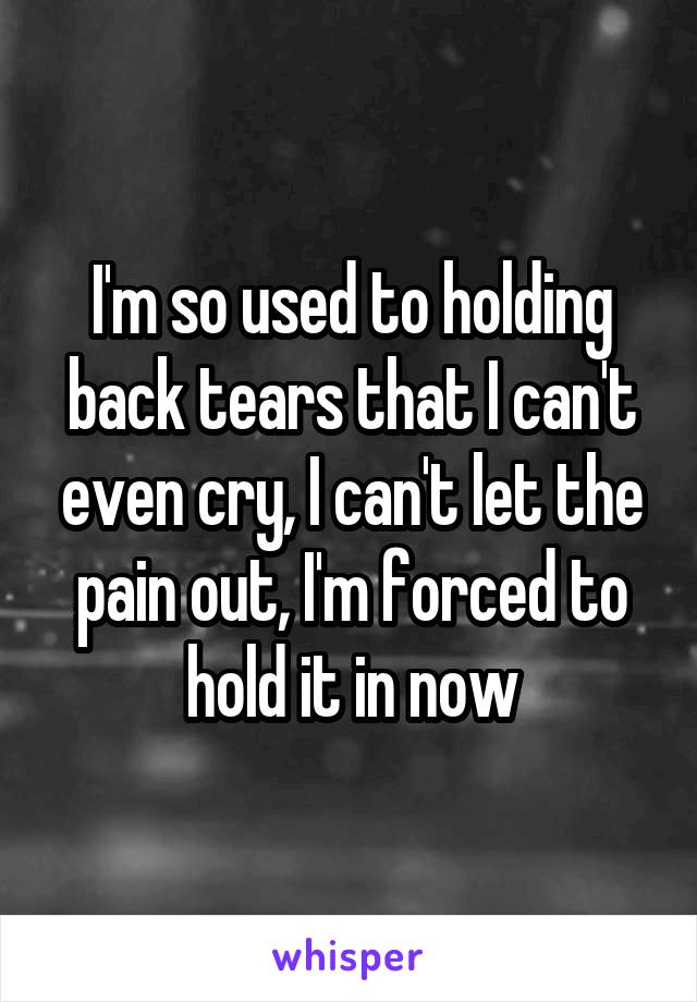 I'm so used to holding back tears that I can't even cry, I can't let the pain out, I'm forced to hold it in now