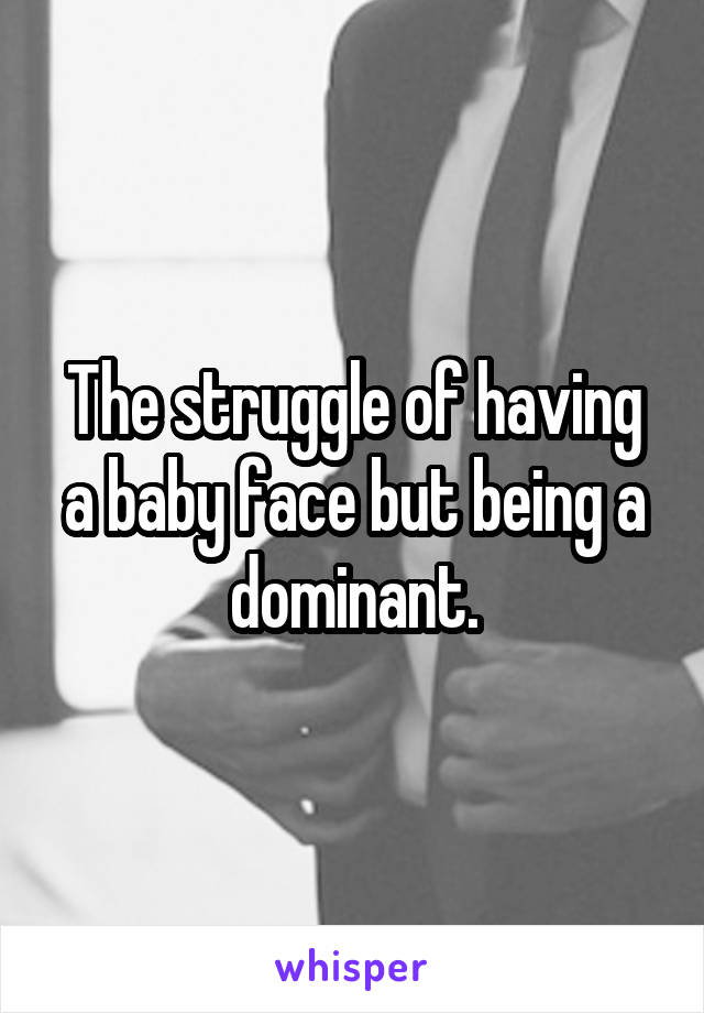 The struggle of having a baby face but being a dominant.