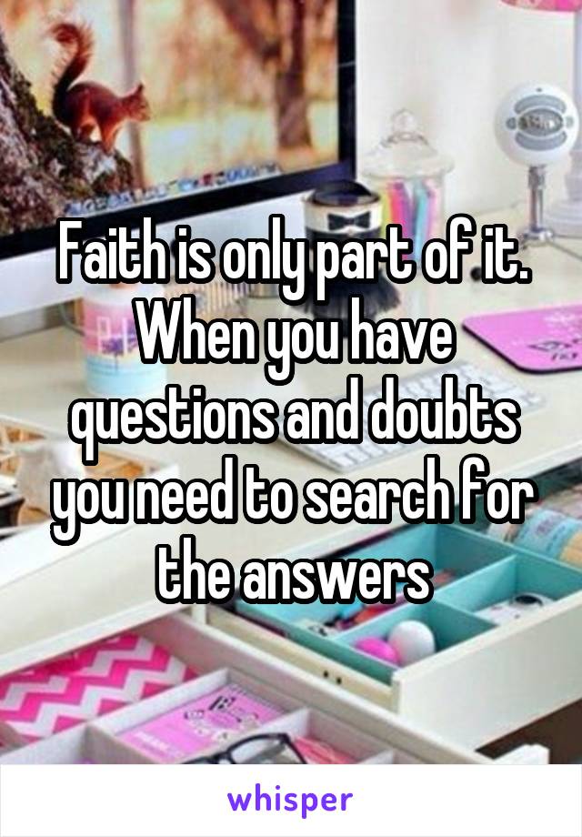 Faith is only part of it. When you have questions and doubts you need to search for the answers