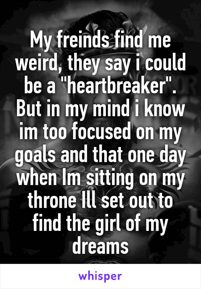 My freinds find me weird, they say i could be a "heartbreaker". But in my mind i know im too focused on my goals and that one day when Im sitting on my throne Ill set out to find the girl of my dreams