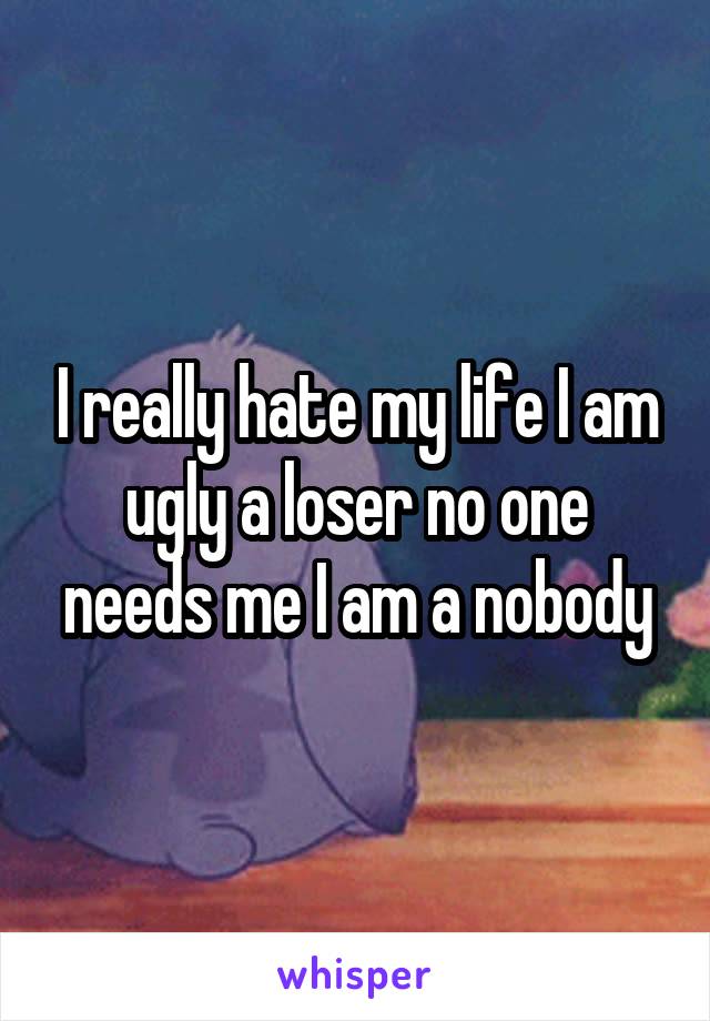 I really hate my life I am ugly a loser no one needs me I am a nobody