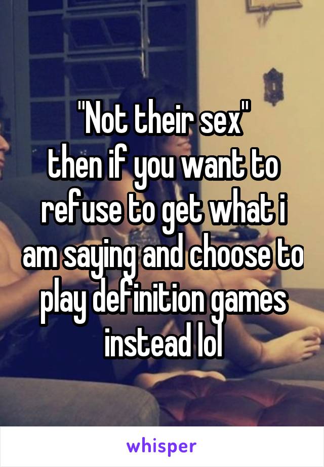 "Not their sex"
then if you want to refuse to get what i am saying and choose to play definition games instead lol