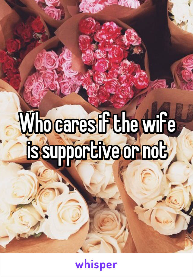 Who cares if the wife is supportive or not