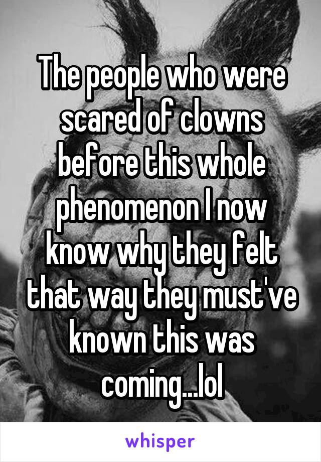 The people who were scared of clowns before this whole phenomenon I now know why they felt that way they must've known this was coming...lol