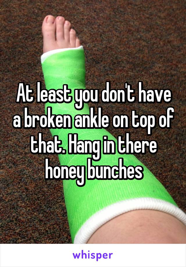 At least you don't have a broken ankle on top of that. Hang in there honey bunches