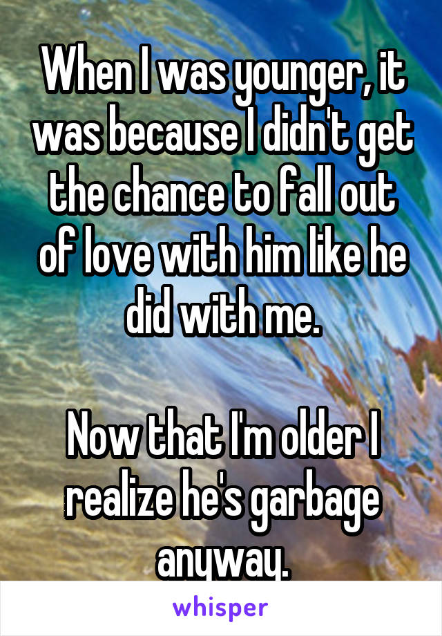 When I was younger, it was because I didn't get the chance to fall out of love with him like he did with me.

Now that I'm older I realize he's garbage anyway.