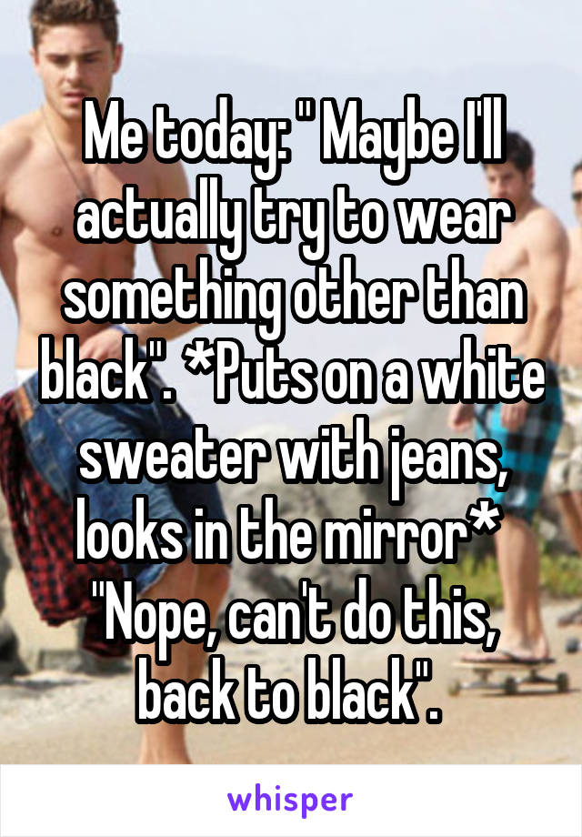 Me today: " Maybe I'll actually try to wear something other than black". *Puts on a white sweater with jeans, looks in the mirror* 
"Nope, can't do this, back to black". 