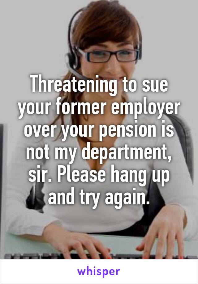 Threatening to sue your former employer over your pension is not my department, sir. Please hang up and try again.