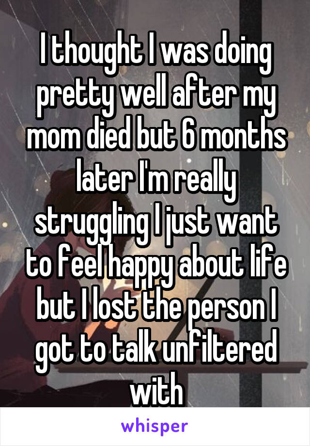 I thought I was doing pretty well after my mom died but 6 months later I'm really struggling I just want to feel happy about life but I lost the person I got to talk unfiltered with