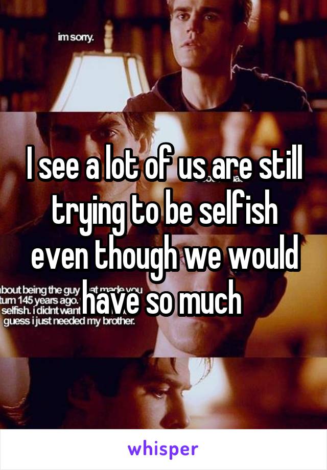 I see a lot of us are still trying to be selfish even though we would have so much 