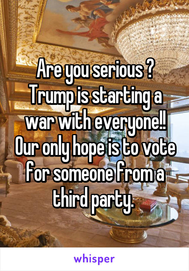 Are you serious ? Trump is starting a war with everyone!! Our only hope is to vote for someone from a third party. 