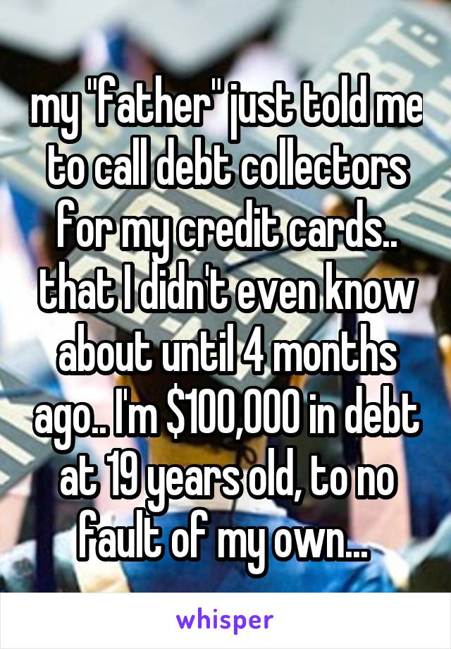 my "father" just told me to call debt collectors for my credit cards.. that I didn't even know about until 4 months ago.. I'm $100,000 in debt at 19 years old, to no fault of my own... 