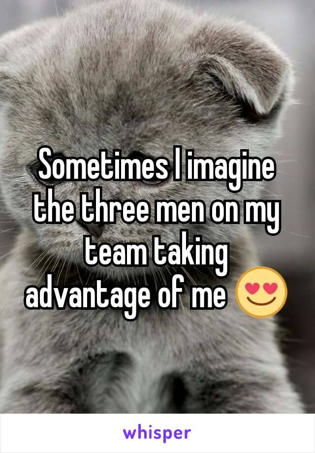 Sometimes I imagine the three men on my team taking advantage of me 😍