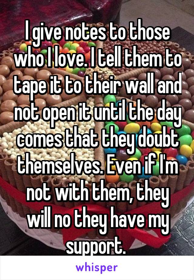I give notes to those who I love. I tell them to tape it to their wall and not open it until the day comes that they doubt themselves. Even if I'm not with them, they will no they have my support. 