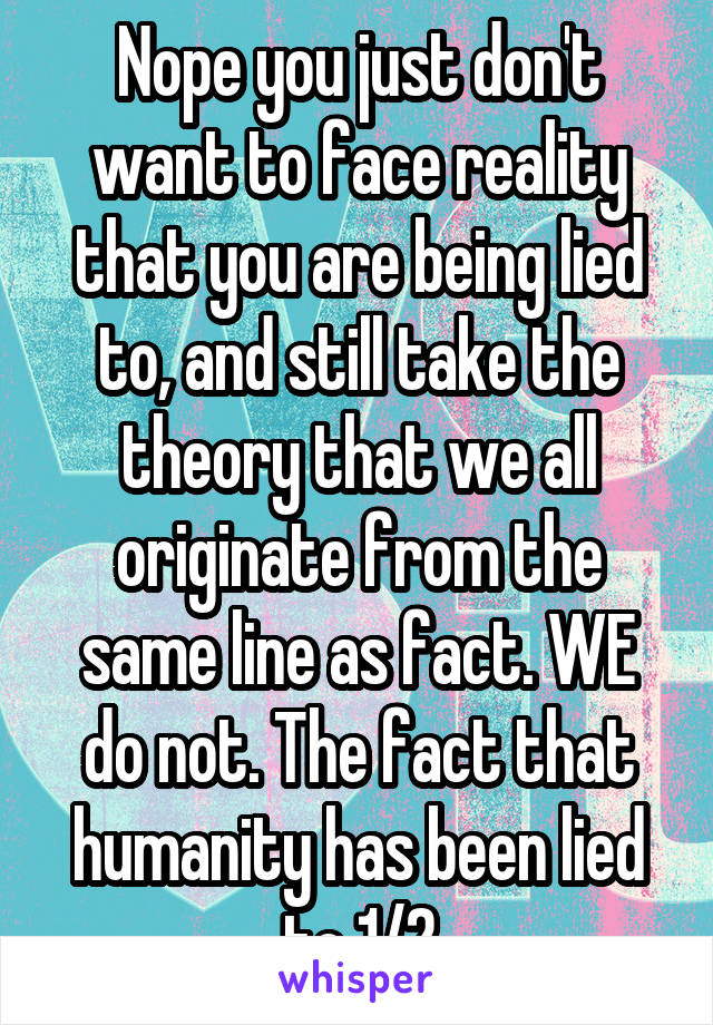 Nope you just don't want to face reality that you are being lied to, and still take the theory that we all originate from the same line as fact. WE do not. The fact that humanity has been lied to 1/2