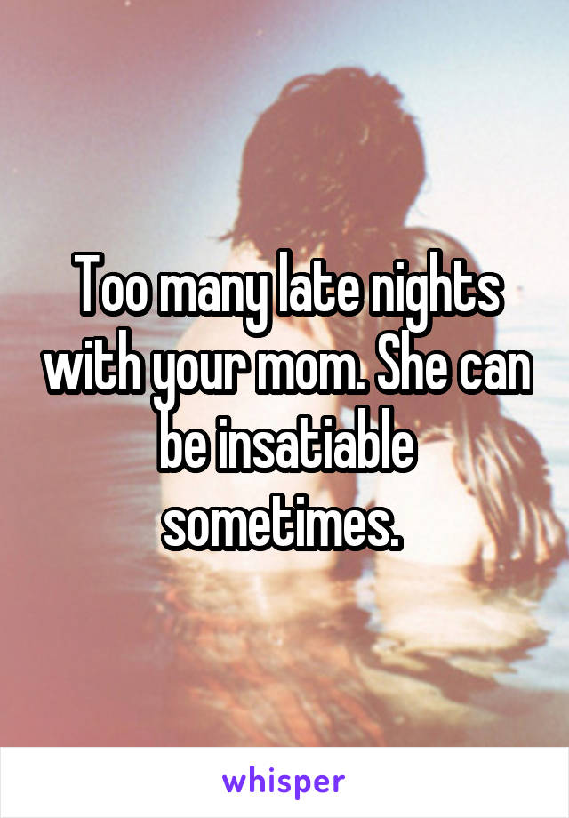 Too many late nights with your mom. She can be insatiable sometimes. 