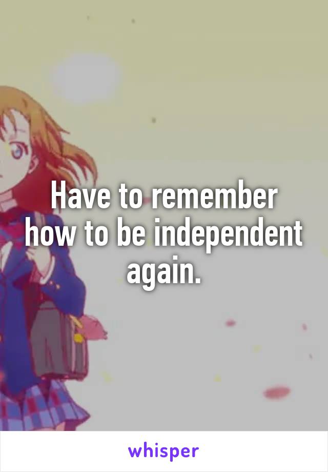 Have to remember how to be independent again.