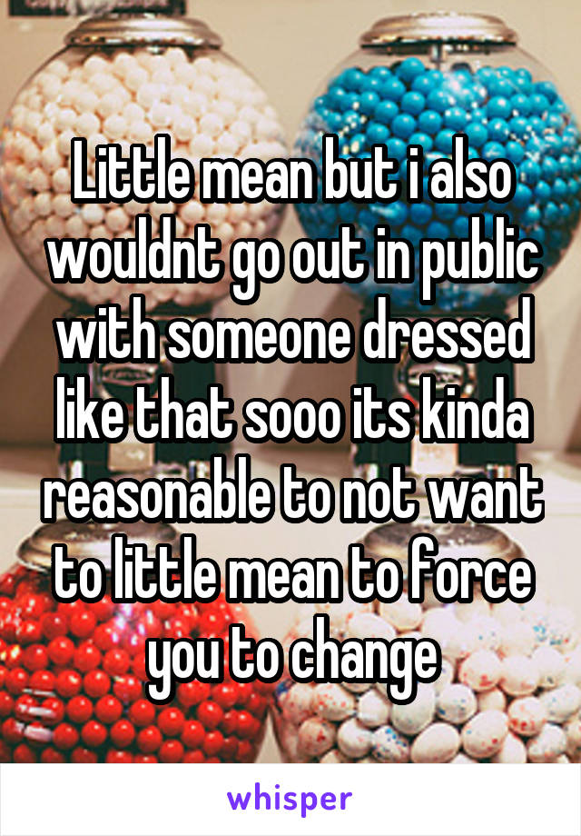 Little mean but i also wouldnt go out in public with someone dressed like that sooo its kinda reasonable to not want to little mean to force you to change