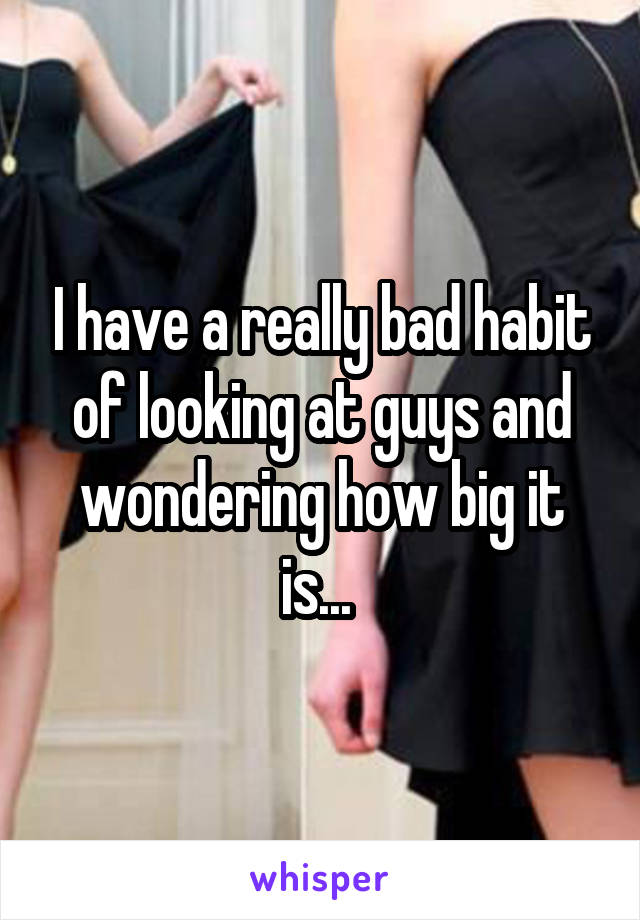 I have a really bad habit of looking at guys and wondering how big it is... 