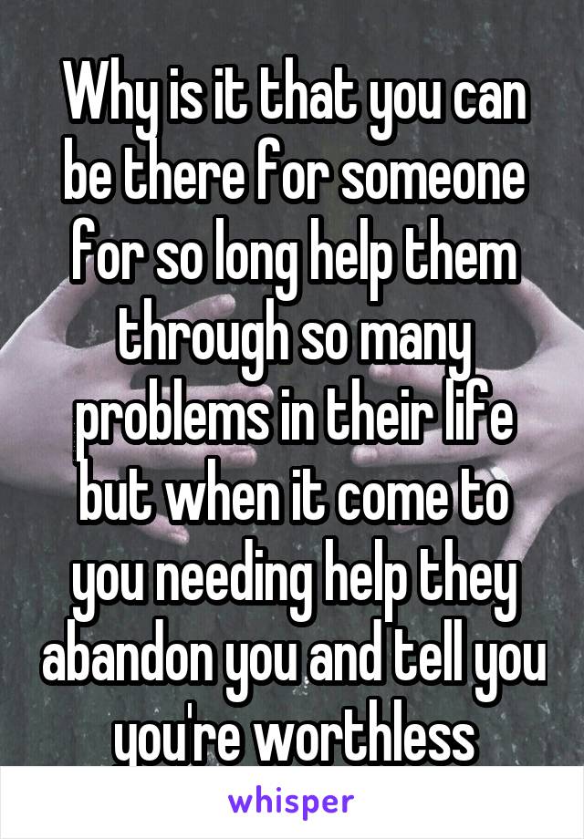 Why is it that you can be there for someone for so long help them through so many problems in their life but when it come to you needing help they abandon you and tell you you're worthless