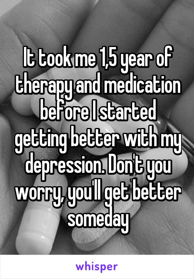 It took me 1,5 year of therapy and medication before I started getting better with my depression. Don't you worry, you'll get better someday