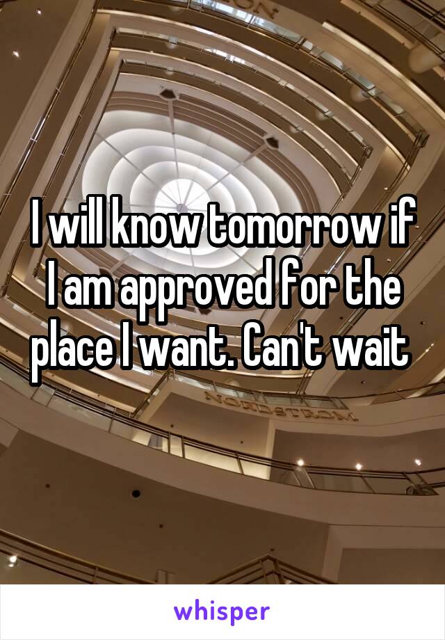 I will know tomorrow if I am approved for the place I want. Can't wait  