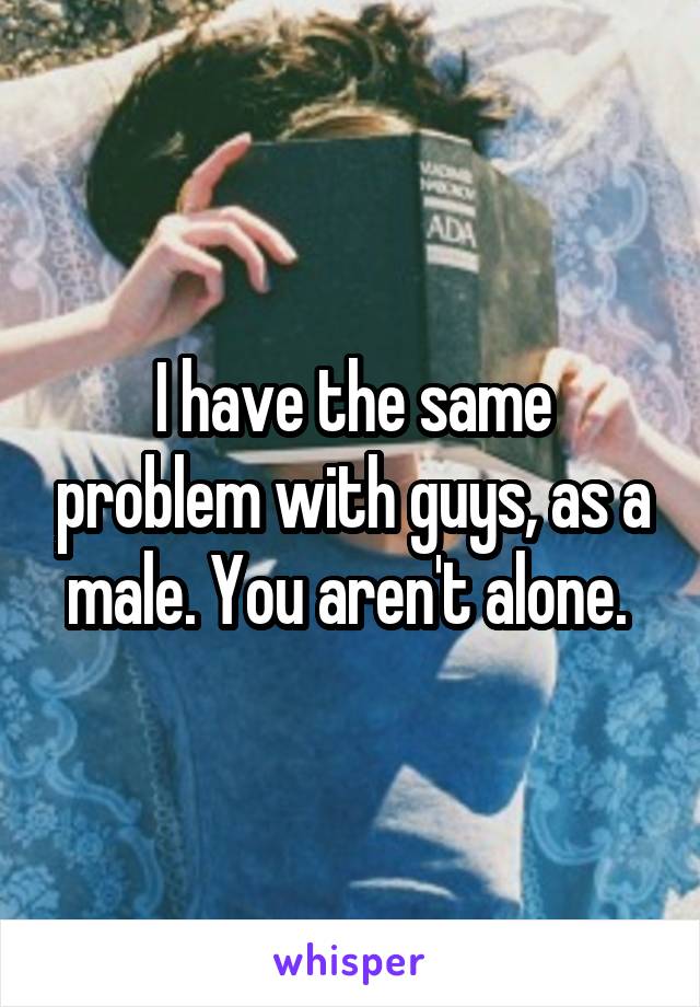 I have the same problem with guys, as a male. You aren't alone. 