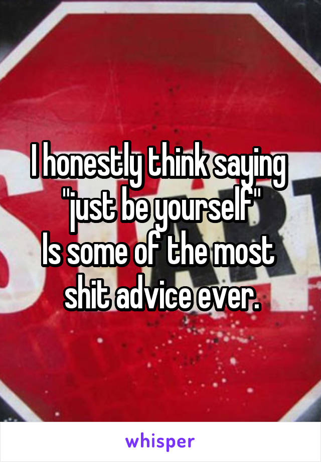 I honestly think saying 
"just be yourself"
Is some of the most 
shit advice ever.